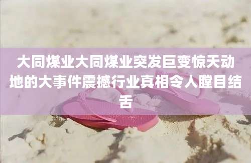 大同煤业大同煤业突发巨变惊天动地的大事件震撼行业真相令人瞠目结舌
