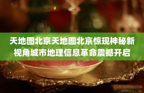 天地图北京天地图北京惊现神秘新视角城市地理信息革命震撼开启