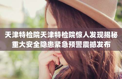 天津特检院天津特检院惊人发现揭秘重大安全隐患紧急预警震撼发布