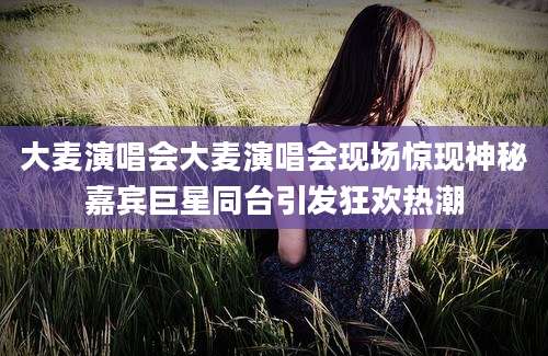 大麦演唱会大麦演唱会现场惊现神秘嘉宾巨星同台引发狂欢热潮
