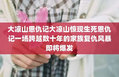 大凉山恩仇记大凉山惊现生死恩仇记一场跨越数十年的家族复仇风暴即将爆发