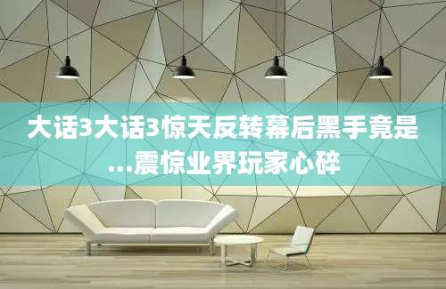 大话3大话3惊天反转幕后黑手竟是...震惊业界玩家心碎