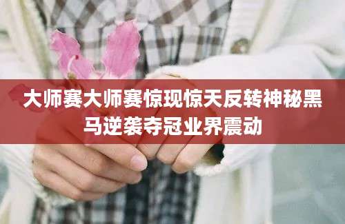 大师赛大师赛惊现惊天反转神秘黑马逆袭夺冠业界震动