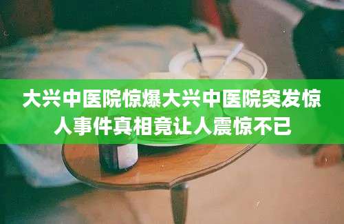 大兴中医院惊爆大兴中医院突发惊人事件真相竟让人震惊不已