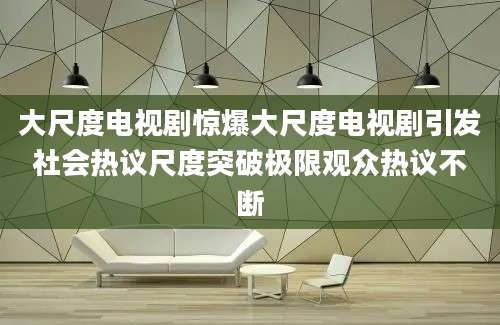 大尺度电视剧惊爆大尺度电视剧引发社会热议尺度突破极限观众热议不断