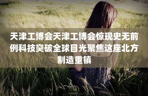 天津工博会天津工博会惊现史无前例科技突破全球目光聚焦这座北方制造重镇
