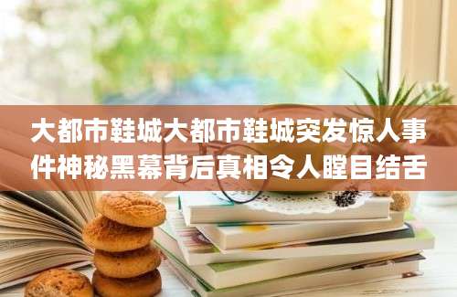 大都市鞋城大都市鞋城突发惊人事件神秘黑幕背后真相令人瞠目结舌