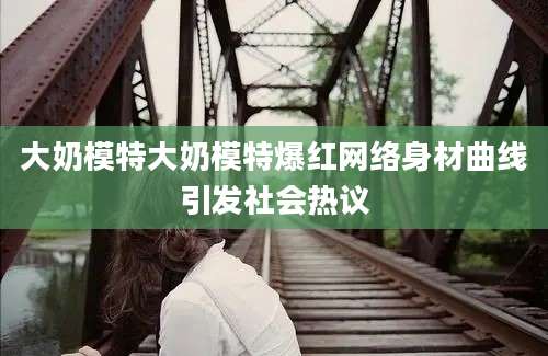 大奶模特大奶模特爆红网络身材曲线引发社会热议
