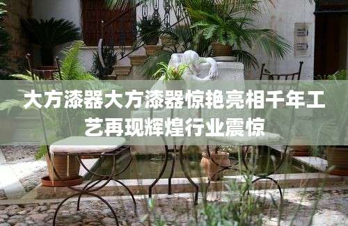 大方漆器大方漆器惊艳亮相千年工艺再现辉煌行业震惊