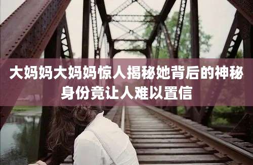 大妈妈大妈妈惊人揭秘她背后的神秘身份竟让人难以置信