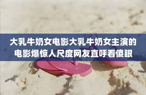 大乳牛奶女电影大乳牛奶女主演的电影爆惊人尺度网友直呼看傻眼
