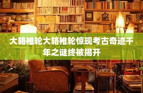 大辂椎轮大辂椎轮惊现考古奇迹千年之谜终被揭开