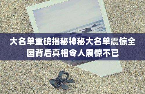大名单重磅揭秘神秘大名单震惊全国背后真相令人震惊不已