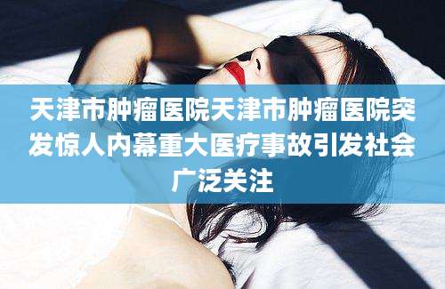 天津市肿瘤医院天津市肿瘤医院突发惊人内幕重大医疗事故引发社会广泛关注
