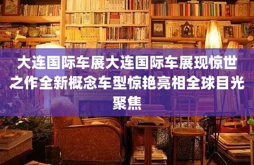大连国际车展大连国际车展现惊世之作全新概念车型惊艳亮相全球目光聚焦