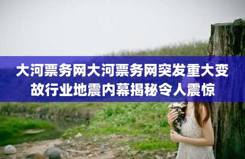 大河票务网大河票务网突发重大变故行业地震内幕揭秘令人震惊
