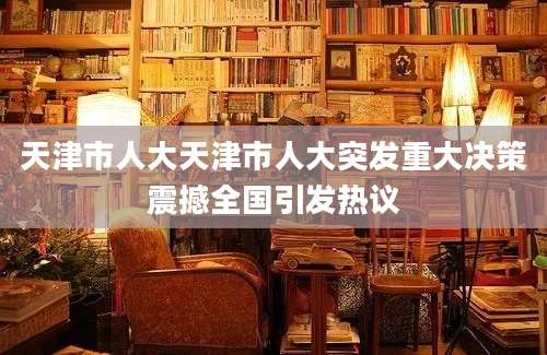 天津市人大天津市人大突发重大决策震撼全国引发热议