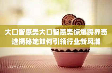 大口智惠美大口智惠美惊爆跨界奇迹揭秘她如何引领行业新风潮