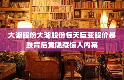 大湖股份大湖股份惊天巨变股价暴跌背后竟隐藏惊人内幕