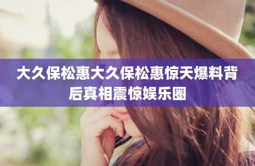 大久保松惠大久保松惠惊天爆料背后真相震惊娱乐圈