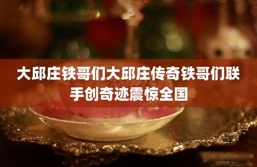 大邱庄铁哥们大邱庄传奇铁哥们联手创奇迹震惊全国