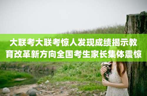 大联考大联考惊人发现成绩揭示教育改革新方向全国考生家长集体震惊