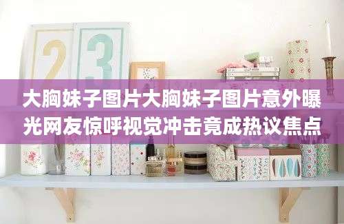 大胸妹子图片大胸妹子图片意外曝光网友惊呼视觉冲击竟成热议焦点