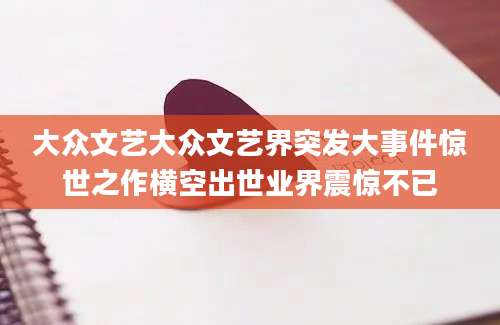 大众文艺大众文艺界突发大事件惊世之作横空出世业界震惊不已