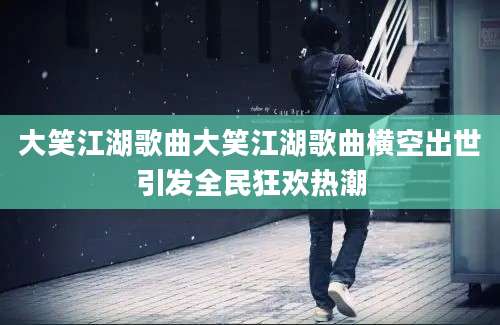 大笑江湖歌曲大笑江湖歌曲横空出世引发全民狂欢热潮