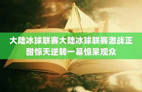 大陆冰球联赛大陆冰球联赛激战正酣惊天逆转一幕惊呆观众