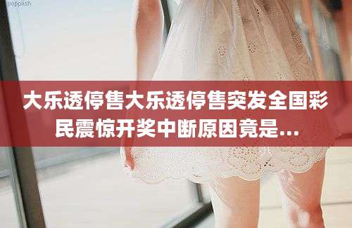 大乐透停售大乐透停售突发全国彩民震惊开奖中断原因竟是...
