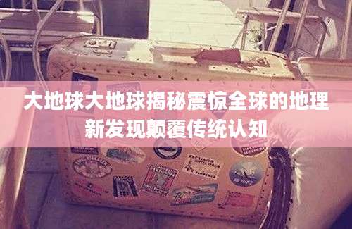 大地球大地球揭秘震惊全球的地理新发现颠覆传统认知