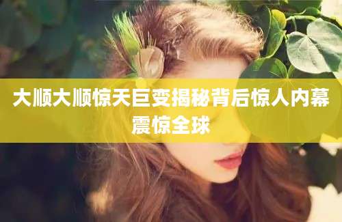 大顺大顺惊天巨变揭秘背后惊人内幕震惊全球