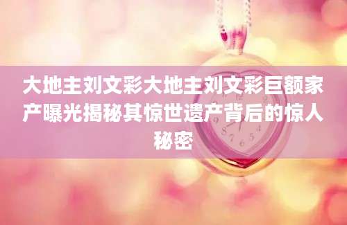 大地主刘文彩大地主刘文彩巨额家产曝光揭秘其惊世遗产背后的惊人秘密