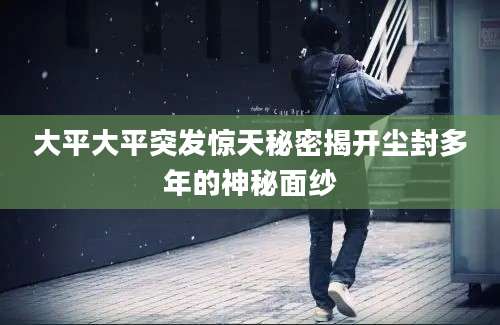 大平大平突发惊天秘密揭开尘封多年的神秘面纱