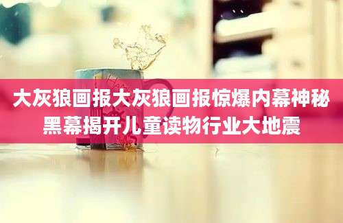 大灰狼画报大灰狼画报惊爆内幕神秘黑幕揭开儿童读物行业大地震