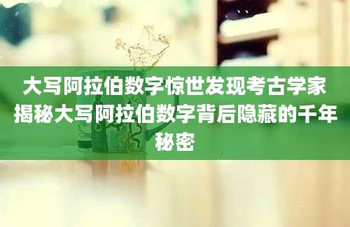 大写阿拉伯数字惊世发现考古学家揭秘大写阿拉伯数字背后隐藏的千年秘密