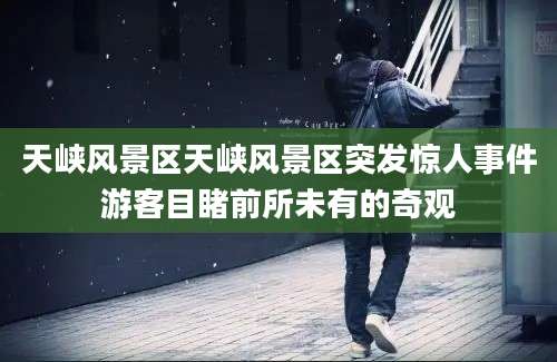 天峡风景区天峡风景区突发惊人事件游客目睹前所未有的奇观