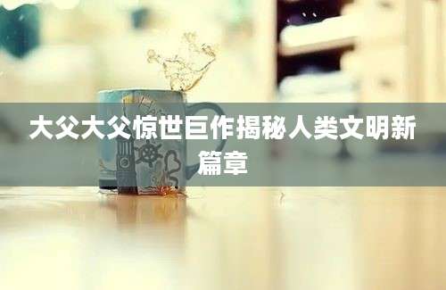 大父大父惊世巨作揭秘人类文明新篇章