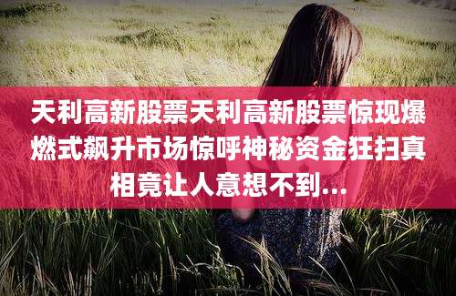 天利高新股票天利高新股票惊现爆燃式飙升市场惊呼神秘资金狂扫真相竟让人意想不到...