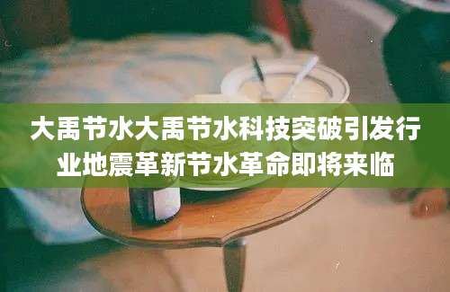 大禹节水大禹节水科技突破引发行业地震革新节水革命即将来临