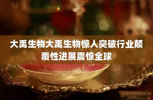 大禹生物大禹生物惊人突破行业颠覆性进展震惊全球