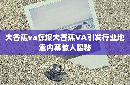 大香蕉va惊爆大香蕉VA引发行业地震内幕惊人揭秘