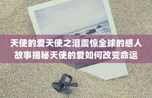 天使的爱天使之泪震惊全球的感人故事揭秘天使的爱如何改变命运