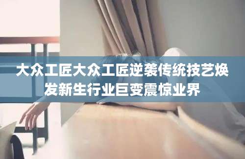 大众工匠大众工匠逆袭传统技艺焕发新生行业巨变震惊业界