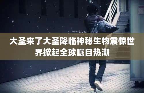 大圣来了大圣降临神秘生物震惊世界掀起全球瞩目热潮