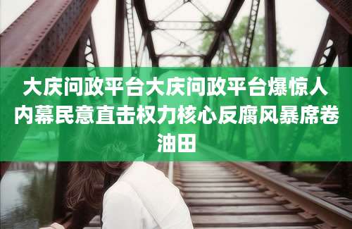 大庆问政平台大庆问政平台爆惊人内幕民意直击权力核心反腐风暴席卷油田