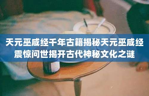 天元巫咸经千年古籍揭秘天元巫咸经震惊问世揭开古代神秘文化之谜