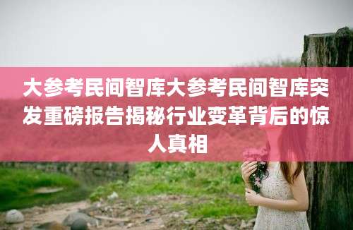 大参考民间智库大参考民间智库突发重磅报告揭秘行业变革背后的惊人真相