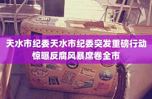 天水市纪委天水市纪委突发重磅行动惊曝反腐风暴席卷全市